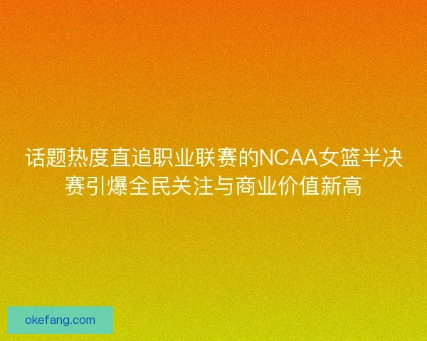 话题热度直追职业联赛的NCAA女篮半决赛引爆全民关注与商业价值新高