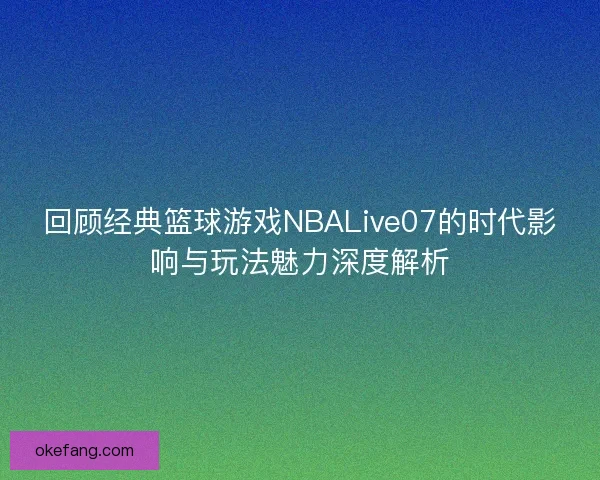 回顾经典篮球游戏NBALive07的时代影响与玩法魅力深度解析