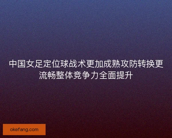 中国女足定位球战术更加成熟攻防转换更流畅整体竞争力全面提升