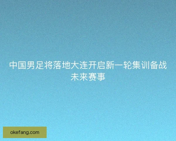 中国男足将落地大连开启新一轮集训备战未来赛事